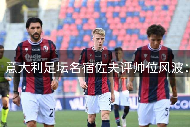 意大利足坛名宿佐夫评帅位风波：曼奇尼是冠军教头 马尔蒂尼离职存隐情
